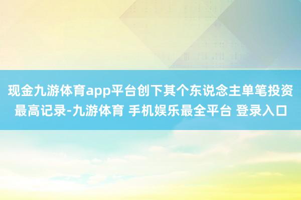 现金九游体育app平台创下其个东说念主单笔投资最高记录-九游体育 手机娱乐最全平台 登录入口