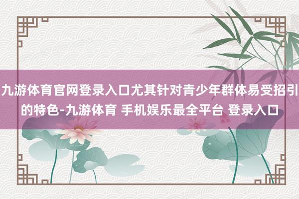 九游体育官网登录入口尤其针对青少年群体易受招引的特色-九游体育 手机娱乐最全平台 登录入口