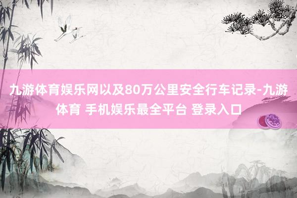 九游体育娱乐网以及80万公里安全行车记录-九游体育 手机娱乐最全平台 登录入口