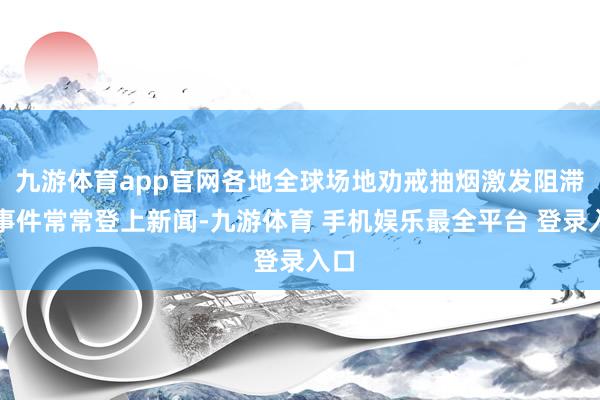 九游体育app官网各地全球场地劝戒抽烟激发阻滞的事件常常登上新闻-九游体育 手机娱乐最全平台 登录入口