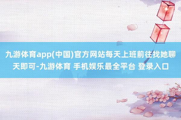 九游体育app(中国)官方网站每天上班前往找她聊天即可-九游体育 手机娱乐最全平台 登录入口