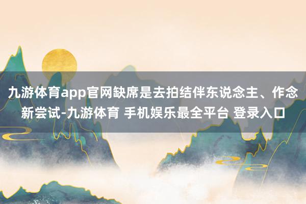 九游体育app官网缺席是去拍结伴东说念主、作念新尝试-九游体育 手机娱乐最全平台 登录入口