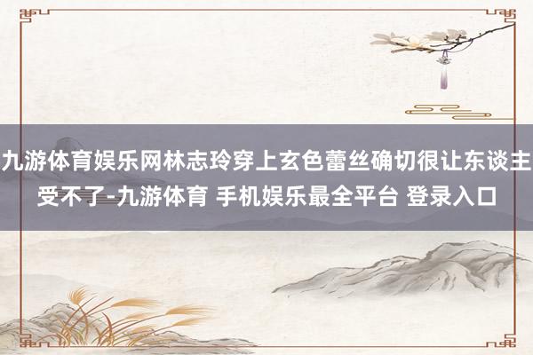 九游体育娱乐网林志玲穿上玄色蕾丝确切很让东谈主受不了-九游体育 手机娱乐最全平台 登录入口