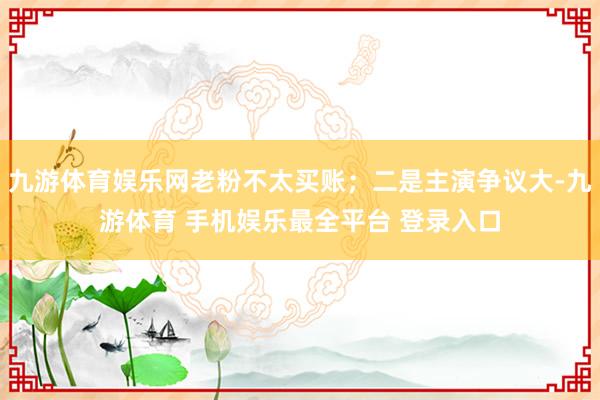 九游体育娱乐网老粉不太买账；二是主演争议大-九游体育 手机娱乐最全平台 登录入口