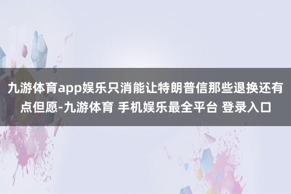 九游体育app娱乐只消能让特朗普信那些退换还有点但愿-九游体育 手机娱乐最全平台 登录入口