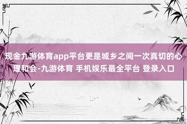 现金九游体育app平台更是城乡之间一次真切的心理和会-九游体育 手机娱乐最全平台 登录入口