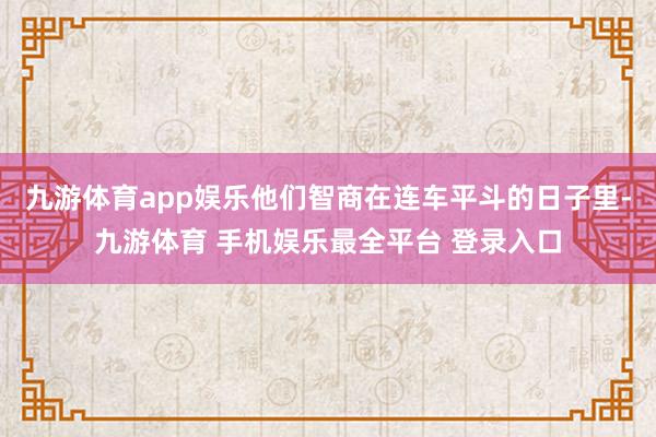 九游体育app娱乐他们智商在连车平斗的日子里-九游体育 手机娱乐最全平台 登录入口