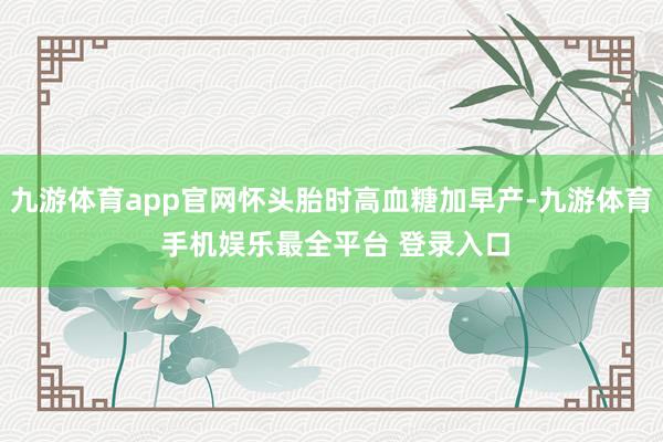 九游体育app官网怀头胎时高血糖加早产-九游体育 手机娱乐最全平台 登录入口