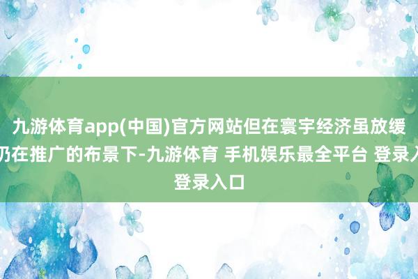 九游体育app(中国)官方网站但在寰宇经济虽放缓但仍在推广的布景下-九游体育 手机娱乐最全平台 登录入口