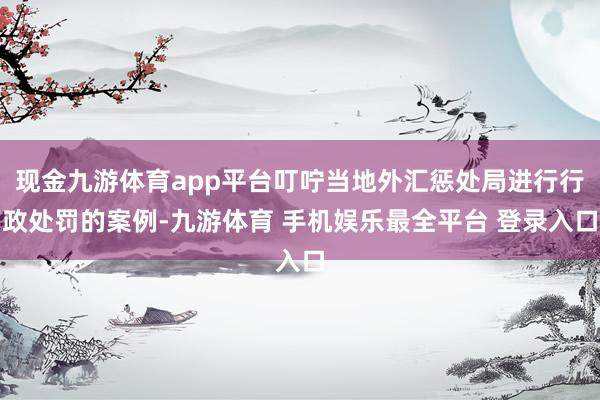 现金九游体育app平台叮咛当地外汇惩处局进行行政处罚的案例-九游体育 手机娱乐最全平台 登录入口