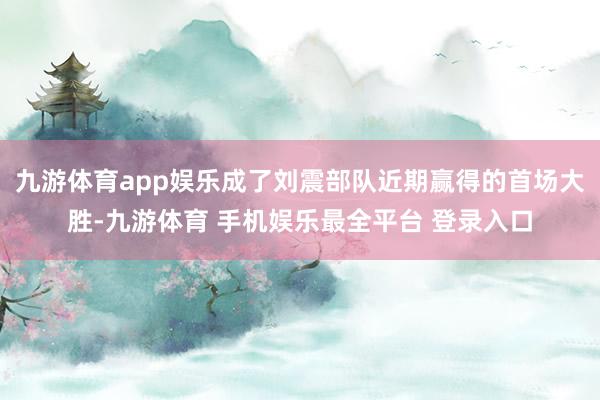 九游体育app娱乐成了刘震部队近期赢得的首场大胜-九游体育 手机娱乐最全平台 登录入口