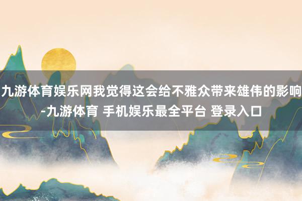 九游体育娱乐网我觉得这会给不雅众带来雄伟的影响-九游体育 手机娱乐最全平台 登录入口