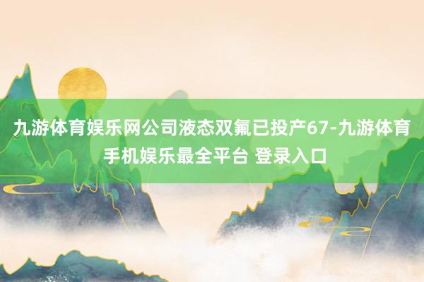 九游体育娱乐网公司液态双氟已投产67-九游体育 手机娱乐最全平台 登录入口