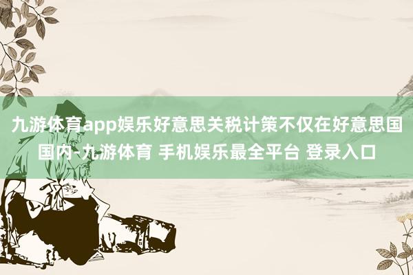 九游体育app娱乐好意思关税计策不仅在好意思国国内-九游体育 手机娱乐最全平台 登录入口