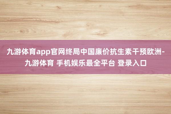 九游体育app官网终局中国廉价抗生素干预欧洲-九游体育 手机娱乐最全平台 登录入口