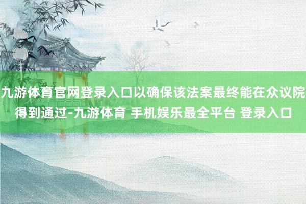 九游体育官网登录入口以确保该法案最终能在众议院得到通过-九游体育 手机娱乐最全平台 登录入口