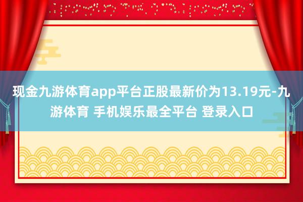 现金九游体育app平台正股最新价为13.19元-九游体育 手机娱乐最全平台 登录入口