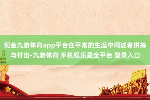 现金九游体育app平台在平常的生涯中阐述着拼搏与付出-九游体育 手机娱乐最全平台 登录入口