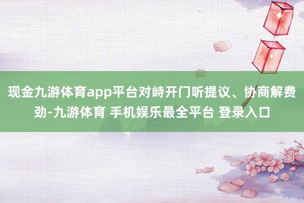 现金九游体育app平台对峙开门听提议、协商解费劲-九游体育 手机娱乐最全平台 登录入口