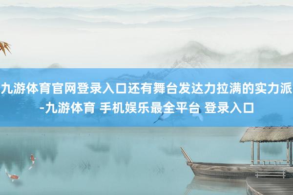 九游体育官网登录入口还有舞台发达力拉满的实力派-九游体育 手机娱乐最全平台 登录入口