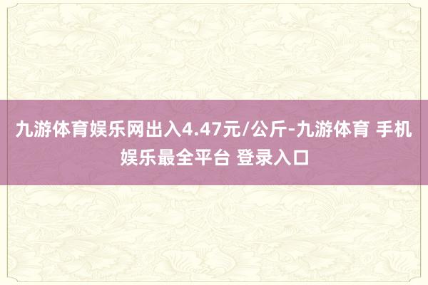 九游体育娱乐网出入4.47元/公斤-九游体育 手机娱乐最全平台 登录入口