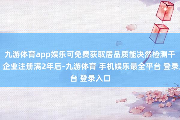 九游体育app娱乐可免费获取居品质能决然检测干事;企业注册满2年后-九游体育 手机娱乐最全平台 登录入口