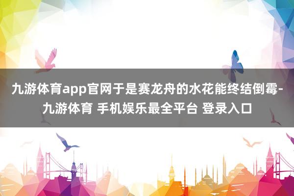 九游体育app官网于是赛龙舟的水花能终结倒霉-九游体育 手机娱乐最全平台 登录入口