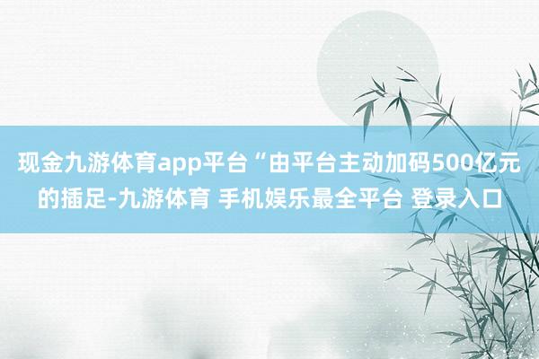 现金九游体育app平台“由平台主动加码500亿元的插足-九游体育 手机娱乐最全平台 登录入口