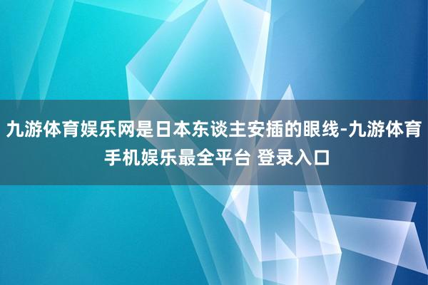 九游体育娱乐网是日本东谈主安插的眼线-九游体育 手机娱乐最全平台 登录入口