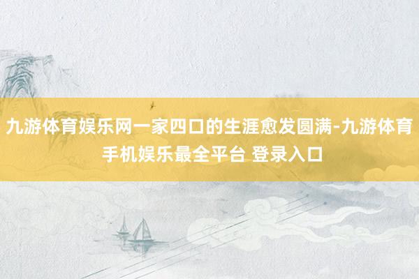 九游体育娱乐网一家四口的生涯愈发圆满-九游体育 手机娱乐最全平台 登录入口