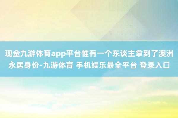 现金九游体育app平台惟有一个东谈主拿到了澳洲永居身份-九游体育 手机娱乐最全平台 登录入口