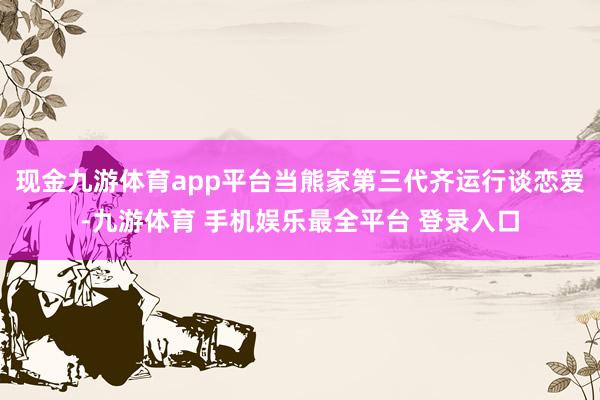 现金九游体育app平台当熊家第三代齐运行谈恋爱-九游体育 手机娱乐最全平台 登录入口