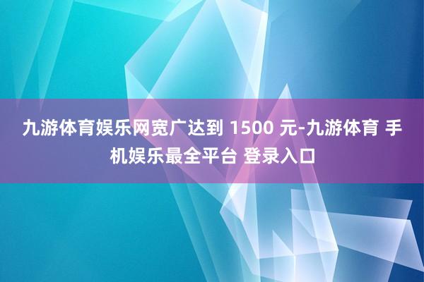 九游体育娱乐网宽广达到 1500 元-九游体育 手机娱乐最全平台 登录入口
