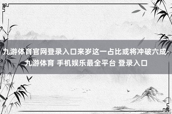 九游体育官网登录入口来岁这一占比或将冲破六成-九游体育 手机娱乐最全平台 登录入口