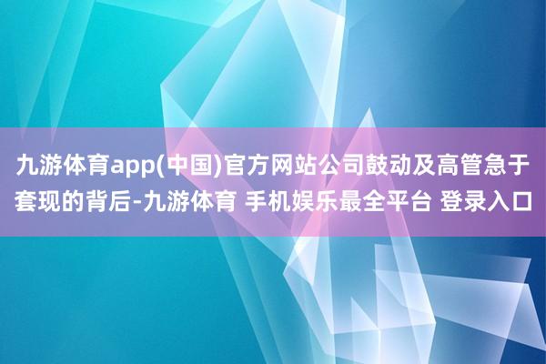九游体育app(中国)官方网站公司鼓动及高管急于套现的背后-九游体育 手机娱乐最全平台 登录入口