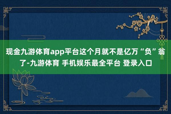 现金九游体育app平台这个月就不是亿万“负”翁了-九游体育 手机娱乐最全平台 登录入口