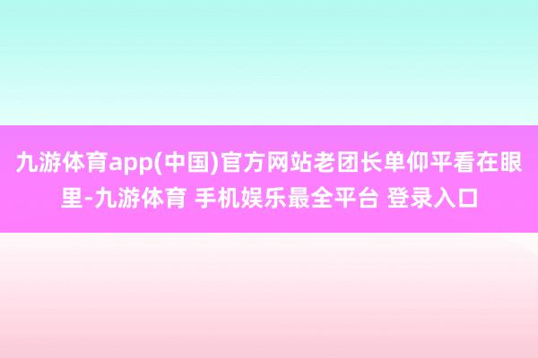 九游体育app(中国)官方网站老团长单仰平看在眼里-九游体育 手机娱乐最全平台 登录入口