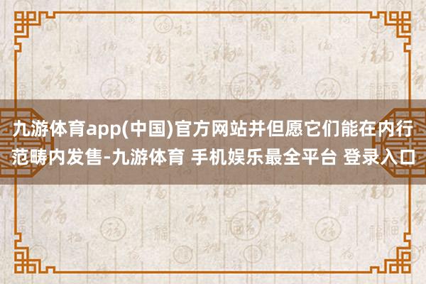 九游体育app(中国)官方网站并但愿它们能在内行范畴内发售-九游体育 手机娱乐最全平台 登录入口