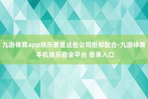 九游体育app娱乐要是这些公司拒却配合-九游体育 手机娱乐最全平台 登录入口