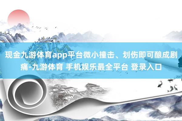现金九游体育app平台微小撞击、划伤即可酿成剧痛-九游体育 手机娱乐最全平台 登录入口